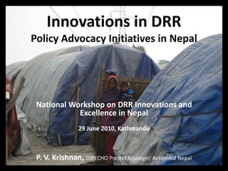 Innovations in DRRPolicy Advocacy Initiatives in Nepal National Workshop on DRR Innovations and Excellence in Nepal 29 June 2010, Kathmandu P. V. Krishnan, DIPECHO Project Manager, ActionAid Nepal 