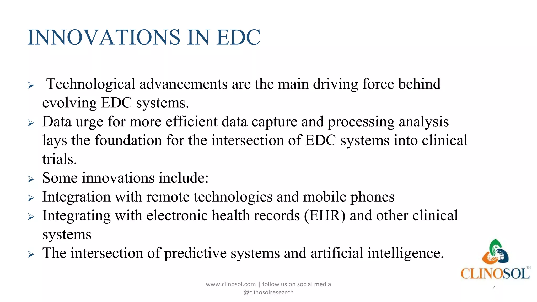 INNOVATIONS IN EDC
 Technological advancements are the main driving force behind
evolving EDC systems.
 Data urge for more efficient data capture and processing analysis
lays the foundation for the intersection of EDC systems into clinical
trials.
 Some innovations include:
 Integration with remote technologies and mobile phones
 Integrating with electronic health records (EHR) and other clinical
systems
 The intersection of predictive systems and artificial intelligence.
www.clinosol.com | follow us on social media
@clinosolresearch
4
 