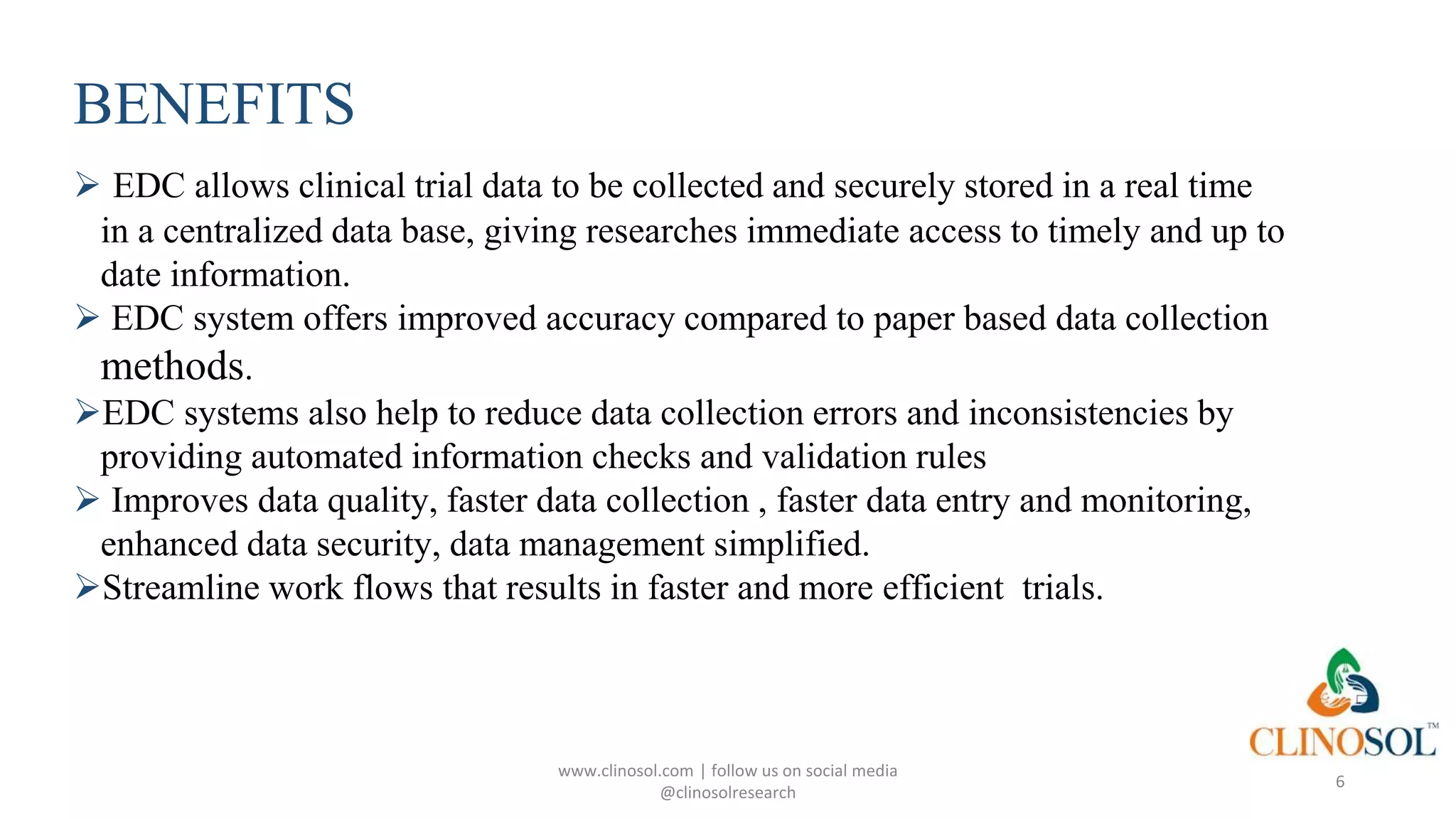 BENEFITS
 EDC allows clinical trial data to be collected and securely stored in a real time
in a centralized data base, giving researches immediate access to timely and up to
date information.
 EDC system offers improved accuracy compared to paper based data collection
methods.
EDC systems also help to reduce data collection errors and inconsistencies by
providing automated information checks and validation rules
 Improves data quality, faster data collection , faster data entry and monitoring,
enhanced data security, data management simplified.
Streamline work flows that results in faster and more efficient trials.
www.clinosol.com | follow us on social media
@clinosolresearch
6
 