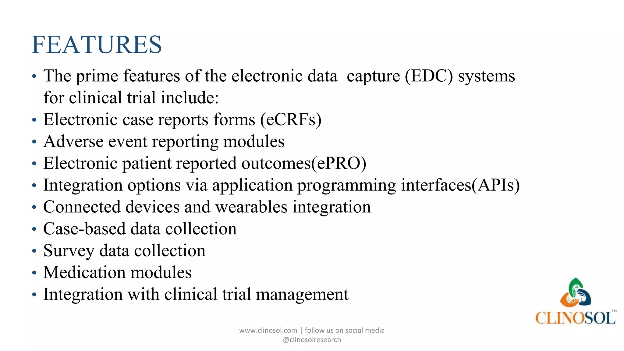FEATURES
• The prime features of the electronic data capture (EDC) systems
for clinical trial include:
• Electronic case reports forms (eCRFs)
• Adverse event reporting modules
• Electronic patient reported outcomes(ePRO)
• Integration options via application programming interfaces(APIs)
• Connected devices and wearables integration
• Case-based data collection
• Survey data collection
• Medication modules
• Integration with clinical trial management
www.clinosol.com | follow us on social media
@clinosolresearch
 