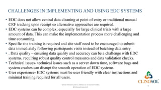 CHALLENGES IN IMPLEMENTING AND USING EDC SYSTEMS
• EDC does not allow central data cleaning at point of entry or traditional manual
CRF tracking upon receipt so alternative approaches are required.
• EDC systems can be complex, especially for large clinical trials with a large
amount of data. This can make the implementation process more challenging and
time consuming.
• Specific site training is required and site staff need to be encouraged to submit
data immediately following participants visits instead of batching data entry
• . Data quality – ensuring data quality and accuracy can be a challenge with EDC
systems, requiring robust quality control measures and data validation checks.
• Technical issues- technical issues such as a server down time, software bugs and
system crashes can disrupt the smooth operation of EDC systems.
• User experience- EDC systems must be user friendly with clear instructions and
minimal training required for all users.
www.clinosol.com | follow us on social media
@clinosolresearch
9
 