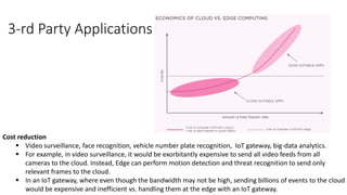 Cost reduction
▪ Video surveillance, face recognition, vehicle number plate recognition, IoT gateway, big-data analytics.
▪ For example, in video surveillance, it would be exorbitantly expensive to send all video feeds from all
cameras to the cloud. Instead, Edge can perform motion detection and threat recognition to send only
relevant frames to the cloud.
▪ In an IoT gateway, where even though the bandwidth may not be high, sending billions of events to the cloud
would be expensive and inefficient vs. handling them at the edge with an IoT gateway.
3-rd Party Applications
 