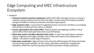 Edge Computing and MEC Infrastructure
Ecosystem
• Hardware
▪ Universal customer premises equipment (uCPE): With VNFs and edge services running at a
customer premise, devices such as uCPE, that offer a certain amount of compute, possibly
storage and different network connections are likely to get popular.
▪ Edge compute nodes: A new breed of ruggedized servers and server chambers are emerging
that will be co-located with the radio e.g. eNodeB.
▪ Servers optimized for the central office: Several vendors are targeting a CORD or virtual
central office (VCO) with optimized servers (see OCP below).
▪ Micro data centers and Micro-Modular data center: A smart city could require a location
next to a highway as the edge; examples such as these will require micro datacenters (<
100kW, < 20 racks) in a wide range of locations.
▪ Data plane acceleration: Edge will have to be extremely efficient given the fixed and limited
amount of real-estate available. For this reason, data plane acceleration ranging from
SmartNICs, GPGPU for machine learning and FPGA accelerators will gain popularity.
 