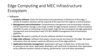 Edge Computing and MEC Infrastructure
Ecosystem
• Software
▪ Analytics software: Given the hierarchical and autonomous architecture of the edge, a
variety of analytics solutions will be required all the way from the edge to a central location
▪ Management and orchestration: Comprehensive management and orchestration solutions
will be required to manage a very large number of edge compute instances. If these locations
need NFV as well, an interesting trend to watch might be the convergence of edge application
management and orchestration with ETSI NFV MANO (management and orchestration)
platforms
▪ Security: We expect a variety of security software solutions to emerge
▪ Edge node software: Software that powers clouds may be too heavy for the edge. We expect
innovations that will extract maximum efficiency out of the edge platform
▪ Application hierarchy management: Applications will span multiple tiers, all the way from
on-premise to the cloud. Application developers will need tools to distribute their application
across different locations based on latency, performance, cost and other parameters
 