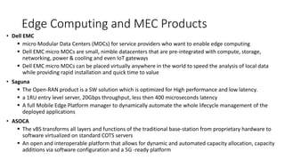 Edge Computing and MEC Products
• Dell EMC
▪ micro Modular Data Centers (MDCs) for service providers who want to enable edge computing
▪ Dell EMC micro MDCs are small, nimble datacenters that are pre-integrated with compute, storage,
networking, power & cooling and even IoT gateways
▪ Dell EMC micro MDCs can be placed virtually anywhere in the world to speed the analysis of local data
while providing rapid installation and quick time to value
• Saguna
▪ The Open-RAN product is a SW solution which is optimized for High performance and low latency.
▪ a 1RU entry level server, 20Gbps throughput, less then 400 microseconds latency
▪ A full Mobile Edge Platform manager to dynamically automate the whole lifecycle management of the
deployed applications
• ASOCA
▪ The vBS transforms all layers and functions of the traditional base-station from proprietary hardware to
software virtualized on standard COTS servers
▪ An open and interoperable platform that allows for dynamic and automated capacity allocation, capacity
additions via software configuration and a 5G -ready platform
 