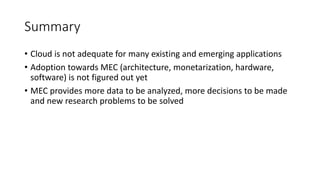 Summary
• Cloud is not adequate for many existing and emerging applications
• Adoption towards MEC (architecture, monetarization, hardware,
software) is not figured out yet
• MEC provides more data to be analyzed, more decisions to be made
and new research problems to be solved
 