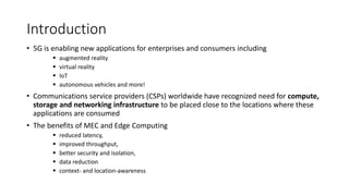 Introduction
• 5G is enabling new applications for enterprises and consumers including
▪ augmented reality
▪ virtual reality
▪ IoT
▪ autonomous vehicles and more!
• Communications service providers (CSPs) worldwide have recognized need for compute,
storage and networking infrastructure to be placed close to the locations where these
applications are consumed
• The benefits of MEC and Edge Computing
▪ reduced latency,
▪ improved throughput,
▪ better security and isolation,
▪ data reduction
▪ context- and location-awareness
 