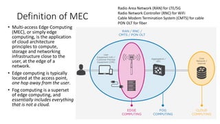 Definition of MEC
• Multi-access Edge Computing
(MEC), or simply edge
computing, is the application
of cloud architecture
principles to compute,
storage and networking
infrastructure close to the
user, at the edge of a
network.
• Edge computing is typically
located at the access point,
one hop away from the user.
• Fog computing is a superset
of edge computing, and
essentially includes everything
that is not a cloud.
Radio Area Network (RAN) for LTE/5G
Radio Network Controller (RNC) for WiFi
Cable Modem Termination System (CMTS) for cable
PON OLT for fiber
 