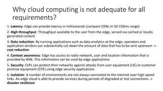 Why cloud computing is not adequate for all
requirements?
1. Latency: Edge can provide latency in milliseconds (compare CDNs in 50-150ms range)
2. High throughput: Throughput available to the user from the edge, served via cached or locally
generated content
3. Data reduction: By running applications such as data analytics at the edge, operators and
application vendors can substantially cut down the amount of data that has to be sent upstream ->
cost reduction
4. Context awareness: Edge has access to radio network, user and location information that is
provided by RAN. This information can be used by edge applications
5. Security: CSPs can protect their networks against attacks from user equipment (UE) or customer
premise equipment (CPE) using edge security applications
6. Isolation: A number of environments are not always connected to the Internet over high speed
links. An edge cloud is able to provide services during periods of degraded or lost connections ->
disaster resilience
 