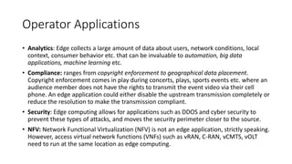 Operator Applications
• Analytics: Edge collects a large amount of data about users, network conditions, local
context, consumer behavior etc. that can be invaluable to automation, big data
applications, machine learning etc.
• Compliance: ranges from copyright enforcement to geographical data placement.
Copyright enforcement comes in play during concerts, plays, sports events etc. where an
audience member does not have the rights to transmit the event video via their cell
phone. An edge application could either disable the upstream transmission completely or
reduce the resolution to make the transmission compliant.
• Security: Edge computing allows for applications such as DDOS and cyber security to
prevent these types of attacks, and moves the security perimeter closer to the source.
• NFV: Network Functional Virtualization (NFV) is not an edge application, strictly speaking.
However, access virtual network functions (VNFs) such as vRAN, C-RAN, vCMTS, vOLT
need to run at the same location as edge computing.
 
