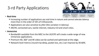 3-rd Party Applications
• Real-time
▪ Increasing number of applications are real-time in nature and cannot tolerate latency
more than in the order of 10’s of milliseconds.
▪ Applications are also sensitive to jitter (the variation in latency).
▪ AR/VR, connected cars, tactile internet, Industry 4.0 and smart cities.
• Immersive
▪ Bandwidth available from the MEC to the UE/CPE will create a wide range of new
immersive applications.
▪ Premium HD, 360° and 4K video can be cached and optimized at the edge.
▪ Network level metrics (round-trip-delay, packet loss, etc.) can improve by 30-60%.
 