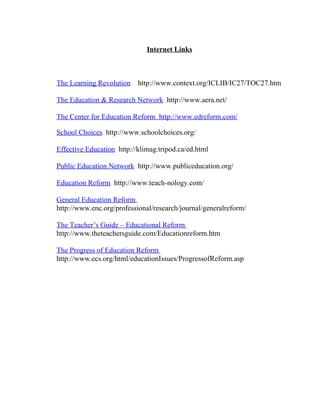Internet Links



The Learning Revolution    http://www.context.org/ICLIB/IC27/TOC27.htm

The Education & Research Network http://www.aera.net/

The Center for Education Reform http://www.edreform.com/

School Choices http://www.schoolchoices.org/

Effective Education http://klimag.tripod.ca/ed.html

Public Education Network http://www.publiceducation.org/

Education Reform http://www.teach-nology.com/

General Education Reform
http://www.enc.org/professional/research/journal/generalreform/

The Teacher’s Guide – Educational Reform
http://www.theteachersguide.com/Educationreform.htm

The Progress of Education Reform
http://www.ecs.org/html/educationIssues/ProgressofReform.asp
 