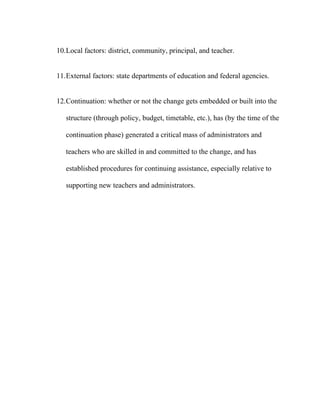 10.Local factors: district, community, principal, and teacher.


11.External factors: state departments of education and federal agencies.


12.Continuation: whether or not the change gets embedded or built into the

   structure (through policy, budget, timetable, etc.), has (by the time of the

   continuation phase) generated a critical mass of administrators and

   teachers who are skilled in and committed to the change, and has

   established procedures for continuing assistance, especially relative to

   supporting new teachers and administrators.
 