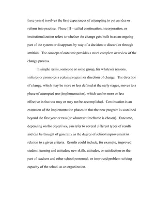 three years) involves the first experiences of attempting to put an idea or

reform into practice. Phase III – called continuation, incorporation, or

institutionalization refers to whether the change gets built in as an ongoing

part of the system or disappears by way of a decision to discard or through

attrition. The concept of outcome provides a more complete overview of the

change process.

      In simple terms, someone or some group, for whatever reasons,

initiates or promotes a certain program or direction of change. The direction

of change, which may be more or less defined at the early stages, moves to a

phase of attempted use (implementation), which can be more or less

effective in that use may or may not be accomplished. Continuation is an

extension of the implementation phases in that the new program is sustained

beyond the first year or two (or whatever timeframe is chosen). Outcome,

depending on the objectives, can refer to several different types of results

and can be thought of generally as the degree of school improvement in

relation to a given criteria. Results could include, for example, improved

student learning and attitudes; new skills, attitudes, or satisfaction on the

part of teachers and other school personnel; or improved problem-solving

capacity of the school as an organization.
 