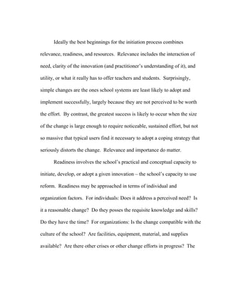 Ideally the best beginnings for the initiation process combines

relevance, readiness, and resources. Relevance includes the interaction of

need, clarity of the innovation (and practitioner’s understanding of it), and

utility, or what it really has to offer teachers and students. Surprisingly,

simple changes are the ones school systems are least likely to adopt and

implement successfully, largely because they are not perceived to be worth

the effort. By contrast, the greatest success is likely to occur when the size

of the change is large enough to require noticeable, sustained effort, but not

so massive that typical users find it necessary to adopt a coping strategy that

seriously distorts the change. Relevance and importance do matter.

      Readiness involves the school’s practical and conceptual capacity to

initiate, develop, or adopt a given innovation – the school’s capacity to use

reform. Readiness may be approached in terms of individual and

organization factors. For individuals: Does it address a perceived need? Is

it a reasonable change? Do they posses the requisite knowledge and skills?

Do they have the time? For organizations: Is the change compatible with the

culture of the school? Are facilities, equipment, material, and supplies

available? Are there other crises or other change efforts in progress? The
 