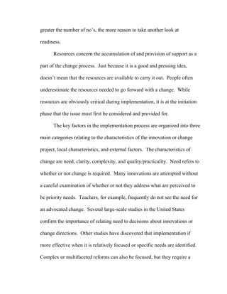 greater the number of no’s, the more reason to take another look at

readiness.

      Resources concern the accumulation of and provision of support as a

part of the change process. Just because it is a good and pressing idea,

doesn’t mean that the resources are available to carry it out. People often

underestimate the resources needed to go forward with a change. While

resources are obviously critical during implementation, it is at the initiation

phase that the issue must first be considered and provided for.

      The key factors in the implementation process are organized into three

main categories relating to the characteristics of the innovation or change

project, local characteristics, and external factors. The characteristics of

change are need, clarity, complexity, and quality/practicality. Need refers to

whether or not change is required. Many innovations are attempted without

a careful examination of whether or not they address what are perceived to

be priority needs. Teachers, for example, frequently do not see the need for

an advocated change. Several large-scale studies in the United States

confirm the importance of relating need to decisions about innovations or

change directions. Other studies have discovered that implementation if

more effective when it is relatively focused or specific needs are identified.

Complex or multifaceted reforms can also be focused, but they require a
 