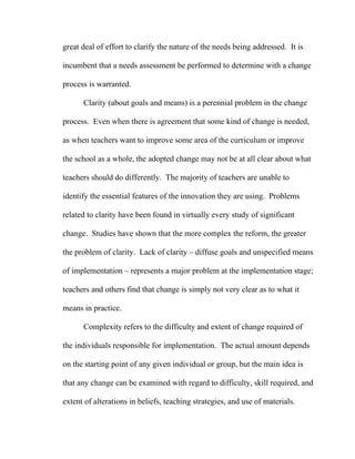 great deal of effort to clarify the nature of the needs being addressed. It is

incumbent that a needs assessment be performed to determine with a change

process is warranted.

      Clarity (about goals and means) is a perennial problem in the change

process. Even when there is agreement that some kind of change is needed,

as when teachers want to improve some area of the curriculum or improve

the school as a whole, the adopted change may not be at all clear about what

teachers should do differently. The majority of teachers are unable to

identify the essential features of the innovation they are using. Problems

related to clarity have been found in virtually every study of significant

change. Studies have shown that the more complex the reform, the greater

the problem of clarity. Lack of clarity – diffuse goals and unspecified means

of implementation – represents a major problem at the implementation stage;

teachers and others find that change is simply not very clear as to what it

means in practice.

      Complexity refers to the difficulty and extent of change required of

the individuals responsible for implementation. The actual amount depends

on the starting point of any given individual or group, but the main idea is

that any change can be examined with regard to difficulty, skill required, and

extent of alterations in beliefs, teaching strategies, and use of materials.
 