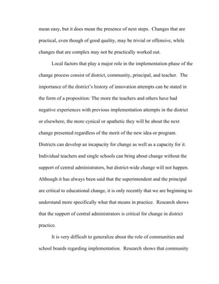 mean easy, but it does mean the presence of next steps. Changes that are

practical, even though of good quality, may be trivial or offensive, while

changes that are complex may not be practically worked out.

      Local factors that play a major role in the implementation phase of the

change process consist of district, community, principal, and teacher. The

importance of the district’s history of innovation attempts can be stated in

the form of a proposition: The more the teachers and others have had

negative experiences with previous implementation attempts in the district

or elsewhere, the more cynical or apathetic they will be about the next

change presented regardless of the merit of the new idea or program.

Districts can develop an incapacity for change as well as a capacity for it.

Individual teachers and single schools can bring about change without the

support of central administrators, but district-wide change will not happen.

Although it has always been said that the superintendent and the principal

are critical to educational change, it is only recently that we are beginning to

understand more specifically what that means in practice. Research shows

that the support of central administrators is critical for change in district

practice.

      It is very difficult to generalize about the role of communities and

school boards regarding implementation. Research shows that community
 
