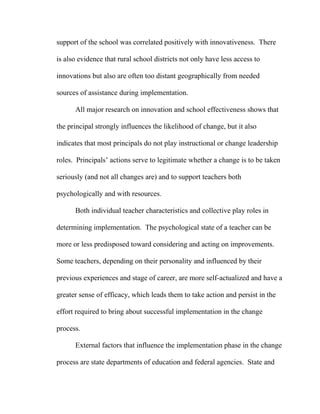 support of the school was correlated positively with innovativeness. There

is also evidence that rural school districts not only have less access to

innovations but also are often too distant geographically from needed

sources of assistance during implementation.

      All major research on innovation and school effectiveness shows that

the principal strongly influences the likelihood of change, but it also

indicates that most principals do not play instructional or change leadership

roles. Principals’ actions serve to legitimate whether a change is to be taken

seriously (and not all changes are) and to support teachers both

psychologically and with resources.

      Both individual teacher characteristics and collective play roles in

determining implementation. The psychological state of a teacher can be

more or less predisposed toward considering and acting on improvements.

Some teachers, depending on their personality and influenced by their

previous experiences and stage of career, are more self-actualized and have a

greater sense of efficacy, which leads them to take action and persist in the

effort required to bring about successful implementation in the change

process.

      External factors that influence the implementation phase in the change

process are state departments of education and federal agencies. State and
 