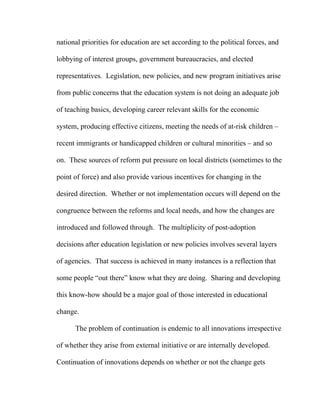 national priorities for education are set according to the political forces, and

lobbying of interest groups, government bureaucracies, and elected

representatives. Legislation, new policies, and new program initiatives arise

from public concerns that the education system is not doing an adequate job

of teaching basics, developing career relevant skills for the economic

system, producing effective citizens, meeting the needs of at-risk children –

recent immigrants or handicapped children or cultural minorities – and so

on. These sources of reform put pressure on local districts (sometimes to the

point of force) and also provide various incentives for changing in the

desired direction. Whether or not implementation occurs will depend on the

congruence between the reforms and local needs, and how the changes are

introduced and followed through. The multiplicity of post-adoption

decisions after education legislation or new policies involves several layers

of agencies. That success is achieved in many instances is a reflection that

some people “out there” know what they are doing. Sharing and developing

this know-how should be a major goal of those interested in educational

change.

      The problem of continuation is endemic to all innovations irrespective

of whether they arise from external initiative or are internally developed.

Continuation of innovations depends on whether or not the change gets
 