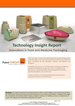 Technology Insight Report
      Innovations in Food and Medicine Packaging

                                          This report takes a look into the patenting activity around packaging types
                                          and technologies in the Food and Pharmaceutical Industry over the last 20
                                          years, uncovering the key companies, inventors, and different sub
                                          categories.

                                          Packaging is the science, art, and technology of enclosing or protecting
                                          products for distribution, storage, sale, and use. Packaging can be
                                          described as a coordinated system of preparing goods for transport,
                                          warehousing, logistics, sale, and end use.

                                          In many countries it is fully integrated into government, business,
                                          institutional, industrial, and personal use.




Disclaimer: This report should not be construed as business advice and the insights are not to be used as the basis
for investment or business decisions of any kind without your own research and validation. Gridlogics Technologies
Pvt. Ltd disclaims all warranties whether express, implied or statutory, of reliability, accuracy or completeness of
results, with regards to the information contained in this report.

                                                                                                  Page 1 of 42
                                            © 2012 Gridlogics. All Rights Reserved.
                             Patent iNSIGHT Pro™ is a trademark of Gridlogics Technologies Pvt. Ltd.
                      Feedbacks and Comments on this report can be sent to feedback_tr@patentinsightpro.com
 