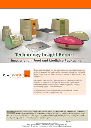 Technology Insight Report
Innovations in Food and Medicine Packaging
This report takes a look into the patenting activity around packaging types
and technologies in the Food and Pharmaceutical Industry over the last 20
years, uncovering the key companies, inventors, and different sub
categories.
Packaging is the science, art, and technology of enclosing or protecting
products for distribution, storage, sale, and use. Packaging can be
described as a coordinated system of preparing goods for transport,
warehousing, logistics, sale, and end use.
In many countries it is fully integrated into government, business,
institutional, industrial, and personal use.

Disclaimer: This report should not be construed as business advice and the insights are not to be used as the basis
for investment or business decisions of any kind without your own research and validation. Gridlogics Technologies
Pvt. Ltd disclaims all warranties whether express, implied or statutory, of reliability, accuracy or completeness of
results, with regards to the information contained in this report.
Page 1 of 42
© 2012 Gridlogics. All Rights Reserved.
Patent iNSIGHT Pro™ is a trademark of Gridlogics Technologies Pvt. Ltd.
Feedbacks and Comments on this report can be sent to feedback_tr@patentinsightpro.com

 