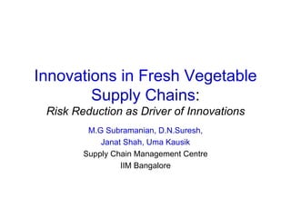 Innovations in Fresh Vegetable Supply Chains : Risk Reduction as Driver of Innovations M.G Subramanian, D.N.Suresh, Janat Shah, Uma Kausik Supply Chain Management Centre IIM Bangalore 