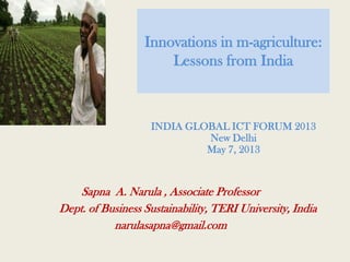 Innovations in m-agriculture:
Lessons from India
Sapna A. Narula , Associate Professor
Dept. of Business Sustainability, TERI University, India
narulasapna@gmail.com
INDIA GLOBAL ICT FORUM 2013
New Delhi
May 7, 2013
 