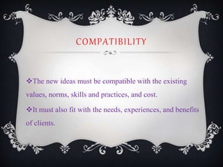 COMPATIBILITY
The new ideas must be compatible with the existing
values, norms, skills and practices, and cost.
It must also fit with the needs, experiences, and benefits
of clients.
 