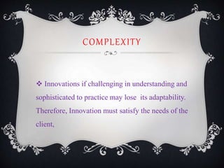 COMPLEXITY
 Innovations if challenging in understanding and
sophisticated to practice may lose its adaptability.
Therefore, Innovation must satisfy the needs of the
client,
 