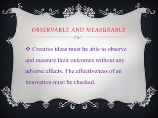 OBSERVABLE AND MEASURABLE
 Creative ideas must be able to observe
and measure their outcomes without any
adverse effects. The effectiveness of an
innovation must be checked.
 