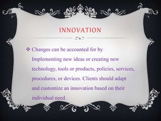 INNOVATION
 Changes can be accounted for by
Implementing new ideas or creating new
technology, tools or products, policies, services,
procedures, or devices. Clients should adapt
and customize an innovation based on their
individual need.
 