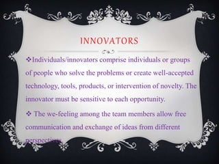 INNOVATORS
Individuals/innovators comprise individuals or groups
of people who solve the problems or create well-accepted
technology, tools, products, or intervention of novelty. The
innovator must be sensitive to each opportunity.
 The we-feeling among the team members allow free
communication and exchange of ideas from different
perspectives.
 