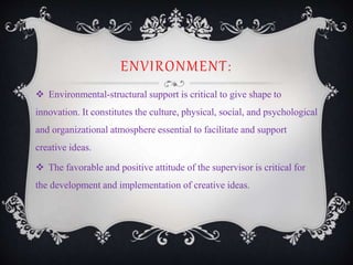 ENVIRONMENT:
 Environmental-structural support is critical to give shape to
innovation. It constitutes the culture, physical, social, and psychological
and organizational atmosphere essential to facilitate and support
creative ideas.
 The favorable and positive attitude of the supervisor is critical for
the development and implementation of creative ideas.
 