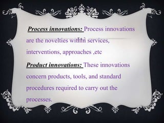 Process innovations: Process innovations
are the novelties within services,
interventions, approaches ,etc
Product innovations: These innovations
concern products, tools, and standard
procedures required to carry out the
processes.
 