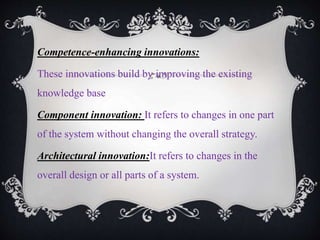 Competence-enhancing innovations:
These innovations build by improving the existing
knowledge base
Component innovation: It refers to changes in one part
of the system without changing the overall strategy.
Architectural innovation:It refers to changes in the
overall design or all parts of a system.
 