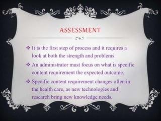 ASSESSMENT
 It is the first step of process and it requires a
look at both the strength and problems.
 An administrator must focus on what is specific
content requirement the expected outcome.
 Specific content requirement changes often in
the health care, as new technologies and
research bring new knowledge needs.
 
