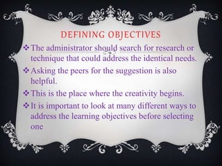 DEFINING OBJECTIVES
The administrator should search for research or
technique that could address the identical needs.
Asking the peers for the suggestion is also
helpful.
This is the place where the creativity begins.
It is important to look at many different ways to
address the learning objectives before selecting
one
 