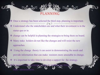 PLANNING
 Once a strategy has been selected the third step, planning is important.
 Understand who the stakeholders are and what their investment is in the
status quo or in
 change can be helpful in planning the strategies to bring them on board.
 Many stake holders do not like the changes and will resist the new
approaches.
 Using the change theory it can assist in demonstrating the needs and
provide information that can make resistors more amenable to change.
 It‘s important to take time to develop a support for the strategy.
 In more complex strategies it may be important to bring
other administrators.
 