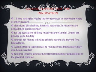 GAINING SUPPORT FOR THE
INNOVATION
 Some strategies require little or resources to implement where
as others require
 significant physical and financial resources. If resources are
needed then gaining support
 for the accusation of those resources are essential. Grants can
provide good funding
 sources but require time and effort to secure and may be for a
limited time.
 Administrative support may be required but administrators may
also be an excellent
 resource to tap to discuss the potential funding or acquisitions of
the physical resource.
 