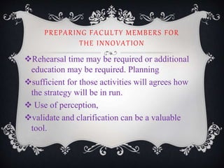 PREPARING FACULTY MEMBERS FOR
THE INNOVATION
Rehearsal time may be required or additional
education may be required. Planning
sufficient for those activities will agrees how
the strategy will be in run.
 Use of perception,
validate and clarification can be a valuable
tool.
 
