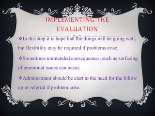 IMPLEMENTING THE
EVALUATION
In this step it is hope that the things will be going well,
but flexibility may be required if problems arise.
Sometimes unintended consequences, such as surfacing
of emotional issues can occur.
Administrator should be alert to the need for the follow
up or referral if problem arise.
 
