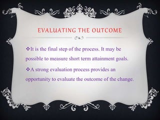 EVALUATING THE OUTCOME
It is the final step of the process. It may be
possible to measure short term attainment goals.
A strong evaluation process provides an
opportunity to evaluate the outcome of the change.
 