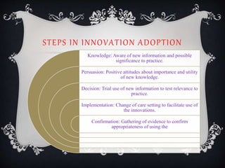 STEPS IN INNOVATION ADOPTION
Knowledge: Aware of new information and possible
significance to practice.
Persuasion: Positive attitudes about importance and utility
of new knowledge.
Decision: Trial use of new information to test relevance to
practice.
Implementation: Change of care setting to facilitate use of
the innovations.
Confirmation: Gathering of evidence to confirm
appropriateness of using the
 