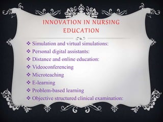 INNOVATION IN NURSING
EDUCATION
 Simulation and virtual simulations:
 Personal digital assistants:
 Distance and online education:
 Videoconferencing
 Microteaching
 E-learning
 Problem-based learning
 Objective structured clinical examination:
 