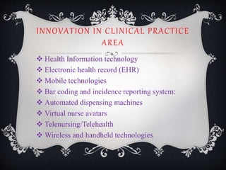 INNOVATION IN CLINICAL PRACTICE
AREA
 Health Information technology
 Electronic health record (EHR)
 Mobile technologies
 Bar coding and incidence reporting system:
 Automated dispensing machines
 Virtual nurse avatars
 Telenursing/Telehealth
 Wireless and handheld technologies
 