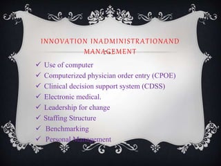 INNOVATION INADMINISTRATIONAND
MANAGEMENT
 Use of computer
 Computerized physician order entry (CPOE)
 Clinical decision support system (CDSS)
 Electronic medical.
 Leadership for change
 Staffing Structure
 Benchmarking
 Personal Management
 
