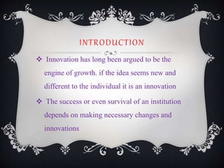 INTRODUCTION
 Innovation has long been argued to be the
engine of growth. if the idea seems new and
different to the individual it is an innovation
 The success or even survival of an institution
depends on making necessary changes and
innovations
 