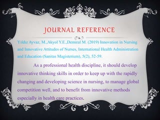 JOURNAL REFERENCE
Yıldız Ayvaz, M.,Akyol Y.E.,Demiral M. (2019) Innovation in Nursing
and Innovative Attitudes of Nurses, International Health Administration
and Education (Sanitas Magisterium), 5(2), 52-59.
As a professional health discipline, it should develop
innovative thinking skills in order to keep up with the rapidly
changing and developing science in nursing, to manage global
competition well, and to benefit from innovative methods
especially in health care practices.
 