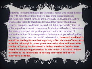 Compared to other health care professionals, nurses who spend the most
time with patients are more likely to recognize inadequacies and
deficiencies in patient care and are more likely to develop innovative
practices for them. In literature, it is stated that nurses should have
creative, equipped, leadership role and risk-taking personality traits in
order to produce innovative solutions. In addition, it has been determined
that manager support has great importance in the development of
innovation culture. It was emphasized that nurses supported and guided
by managers were more successful in innovation. Increased workload is
one of the leading factors that negatively affect the nurses' innovative
attitudes. Although in recent years innovative ideas and innovation
studies in Turkey has increased, a limited number of studies were
found for the nursing profession. In this review, it is aimed to draw
attention to the importance of nursing innovation and nurses'
innovative attitudes.
 